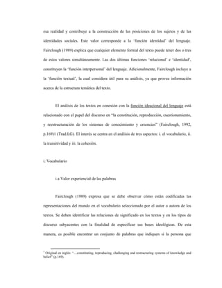 55
esa realidad y contribuye a la construcción de las posiciones de los sujetos y de las
identidades sociales. Este valor corresponde a la ‘función identidad’ del lenguaje.
Fairclough (1989) explica que cualquier elemento formal del texto puede tener dos o tres
de estos valores simultáneamente. Las dos últimas funciones ‘relacional’ e ‘identidad’,
constituyen la ‘función interpersonal’ del lenguaje. Adicionalmente, Fairclough incluye a
la ‘función textual’, la cual considera útil para su análisis, ya que provee información
acerca de la estructura temática del texto.
El análisis de los textos en conexión con la función ideacional del lenguaje está
relacionado con el papel del discurso en “la constitución, reproducción, cuestionamiento,
y reestructuración de los sistemas de conocimiento y creencias” (Fairclough, 1992,
p.169)1 (Trad.LG). El interés se centra en el análisis de tres aspectos: i. el vocabulario, ii.
la transitividad y iii. la cohesión.
i. Vocabulario
i.a Valor experiencial de las palabras
Fairclough (1989) expresa que se debe observar cómo están codificadas las
representaciones del mundo en el vocabulario seleccionado por el autor o autora de los
textos. Se deben identificar las relaciones de significado en los textos y en los tipos de
discurso subyacentes con la finalidad de especificar sus bases ideológicas. De esta
manera, es posible encontrar un conjunto de palabras que indiquen si la persona que
1
Original en inglés: “…constituting, reproducing, challenging and restructuring systems of knowledge and
belief” (p.169).
 