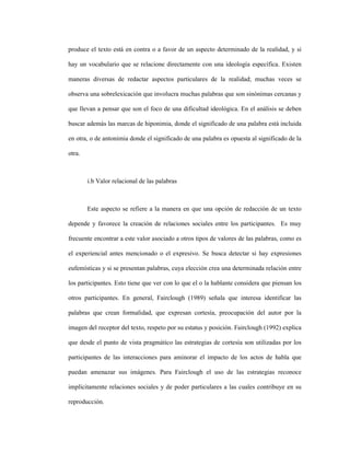 56
produce el texto está en contra o a favor de un aspecto determinado de la realidad, y si
hay un vocabulario que se relacione directamente con una ideología específica. Existen
maneras diversas de redactar aspectos particulares de la realidad; muchas veces se
observa una sobrelexicación que involucra muchas palabras que son sinónimas cercanas y
que llevan a pensar que son el foco de una dificultad ideológica. En el análisis se deben
buscar además las marcas de hiponimia, donde el significado de una palabra está incluida
en otra, o de antonimia donde el significado de una palabra es opuesta al significado de la
otra.
i.b Valor relacional de las palabras
Este aspecto se refiere a la manera en que una opción de redacción de un texto
depende y favorece la creación de relaciones sociales entre los participantes. Es muy
frecuente encontrar a este valor asociado a otros tipos de valores de las palabras, como es
el experiencial antes mencionado o el expresivo. Se busca detectar si hay expresiones
eufemísticas y si se presentan palabras, cuya elección crea una determinada relación entre
los participantes. Esto tiene que ver con lo que el o la hablante considera que piensan los
otros participantes. En general, Fairclough (1989) señala que interesa identificar las
palabras que crean formalidad, que expresan cortesía, preocupación del autor por la
imagen del receptor del texto, respeto por su estatus y posición. Fairclough (1992) explica
que desde el punto de vista pragmático las estrategias de cortesía son utilizadas por los
participantes de las interacciones para aminorar el impacto de los actos de habla que
puedan amenazar sus imágenes. Para Fairclough el uso de las estrategias reconoce
implícitamente relaciones sociales y de poder particulares a las cuales contribuye en su
reproducción.
 