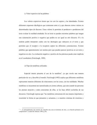 57
i.c Valor expresivo de las palabras
Los valores expresivos tienen que ver con los sujetos y las identidades. Existen
diferentes esquemas ideológicos que contrastan entre sí y que abarcan ciertos valores en
determinados tipos de discurso. Estos valores le permiten al productor o productora del
texto evaluar la realidad estudiada. En un texto se pueden encontrar palabras que tengan
una connotación positiva o negativa que podría no ser igual en otro discurso. El o la
analista podrá interpretar cuáles son las ideologías que subyacen en el texto y que
permiten que el receptor o la receptora capten las diferentes connotaciones. Existen
palabras que aparentemente son neutras pero que pueden parecer positivas en un texto y
negativas en otro. La evaluación negativa o positiva de las prácticas puede estar implícita
en el vocabulario (Fairclough, 1989).
i.d Tipo de metáforas utilizadas
Especial interés presenta el uso de la metáfora1
, ya que revela una manera
particular de ver y describir el mundo. Fairclough (1992) explica que diferentes metáforas
representan maneras diferentes de relacionarse con las cosas, con las realidades. Muchas
metáforas se encuentran tan naturalizadas en ciertas culturas, que aún cuando las personas
les prestan atención y están conscientes de ellas, se les hace difícil excluirlas de sus
discursos. Fairclough expresa que “las metáforas estructuran de una manera importante y
recurrente la forma en que pensamos y actuamos, y a nuestros sistemas de creencias y
1
“…es principalmente una manera de concebir una cosa en términos de otra, y su función primaria es la
comprensión” ( Lakoff & Johnson 1980, p.36).
 