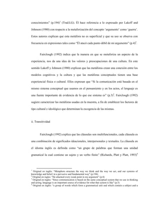 58
conocimientos” (p.194)1
(Trad.LG). Él hace referencia a lo expresado por Lakoff and
Johnson (1980) con respecto a la metaforización del concepto ‘argumento’ como ‘guerra’.
Estos autores explican que esta metáfora no es superficial y que su uso se observa con
frecuencia en expresiones tales como “Él atacó cada punto débil de mi argumento” (p.4)2
.
Fairclough (1992) indica que la manera en que se metaforiza un aspecto de la
experiencia, nos da una idea de los valores y preocupaciones de una cultura. En este
sentido Lakoff y Johnson (1980) explican que las metáforas crean una conexión entre los
modelos cognitivos y la cultura y que las metáforas conceptuales tienen una base
experiencial física o cultural. Ellos expresan que “Si la comunicación está basada en el
mismo sistema conceptual que usamos en el pensamiento y en los actos, el lenguaje es
una fuente importante de evidencia de lo que ese sistema es” (p.3)3
. Fairclough (1992)
sugiere caracterizar las metáforas usadas en la muestra, a fin de establecer los factores de
tipo cultural e ideológico que determinan la escogencia de las mismas.
ii. Transitividad
Fairclough (1992) explica que las cláusulas son multifuncionales, cada cláusula es
una combinación de significados ideacionales, interpersonales y textuales. La cláusula en
el idioma inglés es definida como “un grupo de palabras que forman una unidad
gramatical la cual contiene un sujeto y un verbo finito” (Richards, Platt y Platt, 1993)4
1
Original en inglés: “Metaphors structure the way we think and the way we act, and our systems of
knowledge and belief, in a pervasive and fundamental way” (p.194).
2
Original en ingles: “He attacked every weak point in my argument” (p.4)
3
Original en ingles: “Since communication is based on the same conceptual system that we use in thinking
and acting, language is an important source of evidence for what that system is like” (p.3)
4
Original en inglés: “a group of words which form a grammatical unit and which contain a subject and a
 