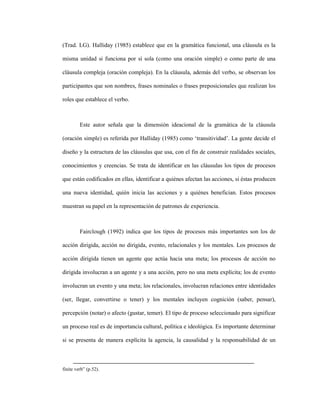 59
(Trad. LG). Halliday (1985) establece que en la gramática funcional, una cláusula es la
misma unidad si funciona por sí sola (como una oración simple) o como parte de una
cláusula compleja (oración compleja). En la cláusula, además del verbo, se observan los
participantes que son nombres, frases nominales o frases preposicionales que realizan los
roles que establece el verbo.
Este autor señala que la dimensión ideacional de la gramática de la cláusula
(oración simple) es referida por Halliday (1985) como ‘transitividad’. La gente decide el
diseño y la estructura de las cláusulas que usa, con el fin de construir realidades sociales,
conocimientos y creencias. Se trata de identificar en las cláusulas los tipos de procesos
que están codificados en ellas, identificar a quiénes afectan las acciones, si éstas producen
una nueva identidad, quién inicia las acciones y a quiénes benefician. Estos procesos
muestran su papel en la representación de patrones de experiencia.
Fairclough (1992) indica que los tipos de procesos más importantes son los de
acción dirigida, acción no dirigida, evento, relacionales y los mentales. Los procesos de
acción dirigida tienen un agente que actúa hacia una meta; los procesos de acción no
dirigida involucran a un agente y a una acción, pero no una meta explícita; los de evento
involucran un evento y una meta; los relacionales, involucran relaciones entre identidades
(ser, llegar, convertirse o tener) y los mentales incluyen cognición (saber, pensar),
percepción (notar) o afecto (gustar, temer). El tipo de proceso seleccionado para significar
un proceso real es de importancia cultural, política e ideológica. Es importante determinar
si se presenta de manera explícita la agencia, la causalidad y la responsabilidad de un
finite verb” (p.52).
 