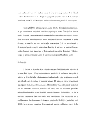60
suceso. Ahora bien, el autor explica que no siempre la forma gramatical de la cláusula
conduce directamente a su tipo de proceso, se puede presentar a través de la ‘metáfora
gramatical’, donde un tipo de proceso toma el comportamiento gramatical típico de otro.
Fairclough (1989) señala que es importante detectar el uso de nominalizaciones o
en qué circunstancias temporales o modales se produjo el hecho. Éstas pueden omitir la
meta y el agente, y pueden crear nuevas identidades de importancia ideológica y cultural.
Otras marcas de encubrimiento del agente pueden realizarse en los procesos de acción
dirigida a través de las oraciones pasivas y las impersonales. En la voz pasiva la meta es
el sujeto y el agente es pasivo o es omitido. Este tipo de oraciones se puede utilizar para
omitir el agente, bien sea porque es desconocido, irrelevante o demasiado evidente, o
porque se quiere oscurecer al agente de la acción y su responsabilidad en el hecho.
iii. Cohesión
El enfoque se dirige hacia los valores conectivos formales entre las oraciones de
un texto. Fairclough (1992) explica que existen dos niveles de análisis de la cohesión, el
primero se dirige hacia las relaciones cohesivas funcionales entre las cláusulas y puede
ser utilizado para investigar el esquema retórico del texto, su patrón predominante
(descripción, narración, explicación, etc.). El segundo nivel de análisis está relacionado
con los elementos cohesivos explícitos del texto; éstos se encuentran plasmados
principalmente en el uso de los diferentes tipos de conectores, los referentes, y el tipo de
oraciones compuestas. Fairclough indica, que los diferentes tipos de relación que se
establecen entre las cláusulas son de importancia cultural e ideológica. Según Fairclough
(1989), las relaciones causales o de consecuencia que se establecen a través de los
 