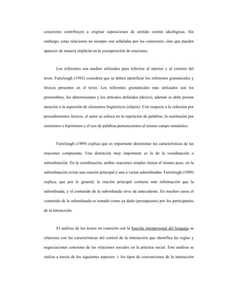 61
conectores contribuyen a originar suposiciones de sentido común ideológicas. Sin
embargo, estas relaciones no siempre son señaladas por los conectores, sino que pueden
aparecer de manera implícita en la yuxtaposición de oraciones.
Los referentes son medios utilizados para referirse al interior y al exterior del
texto. Fairclough (1992) considera que se deben identificar los referentes gramaticales y
léxicos presentes en el texto. Los referentes gramaticales más utilizados son los
pronombres, los determinantes y los artículos definidos (deixis), además se debe prestar
atención a la supresión de elementos lingüísticos (elipsis). Con respecto a la cohesión por
procedimientos léxicos, el autor se enfoca en la repetición de palabras, la sustitución por
sinónimos o hipónimos y el uso de palabras pertenecientes al mismo campo semántico.
Fairclough (1989) explica que es importante determinar las características de las
oraciones compuestas. Una distinción muy importante es la de la coordinación o
subordinación. En la coordinación, ambas oraciones simples tienen el mismo peso, en la
subordinación existe una oración principal y una o varias subordinadas. Fairclough (1989)
explica, que por lo general, la oración principal contiene más información que la
subordinada, y el contenido de la subordinada sirve de antecedente. En muchos casos el
contenido de la subordinada es tomado como ya dado (presupuesto) por los participantes
de la interacción.
El análisis de los textos en conexión con la función interpersonal del lenguaje se
relaciona con las características del control de la interacción que identifica las reglas y
negociaciones concretas de las relaciones sociales en la práctica social. Este análisis se
realiza a través de los siguientes aspectos: i. los tipos de convenciones de la interacción
 