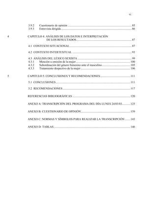 vi
3.9.2 Cuestionario de opinión .....................................................................................85
3.9.3 Entrevista dirigida..............................................................................................86
4 CAPITULO 4. ANÁLISIS DE LOS DATOS E INTERPRETACIÓN
DE LOS RESULTADOS..........................................................................87
4.1 CONTEXTO SITUACIONAL...................................................................................87
4.2 CONTEXTO INTERTEXTUAL ...............................................................................93
4.3 ANÁLISIS DEL LÉXICO SEXISTA ........................................................................99
4.3.1 Mención u omisión de la mujer ........................................................................100
4.3.2 Subordinación del género femenino ante el masculino......................................105
4.3.3 Tratamiento despectivo de la mujer..................................................................106
5 CAPITULO 5. CONCLUSIONES Y RECOMENDACIONES........................................111
5.1 CONCLUSIONES...................................................................................................111
5.2 RECOMENDACIONES..........................................................................................117
REFERENCIAS BIBLIOGRÁFICAS .............................................................................120
ANEXO A: TRANSCRIPCIÓN DEL PROGRAMA DEL DÍA LUNES 24/03/03...........125
ANEXO B: CUESTIONARIO DE OPINIÓN..................................................................139
ANEXO C: NORMAS Y SÍMBOLOS PARA REALIZAR LA TRANSCRIPCIÓN .......143
ANEXO D: TABLAS......................................................................................................146
 