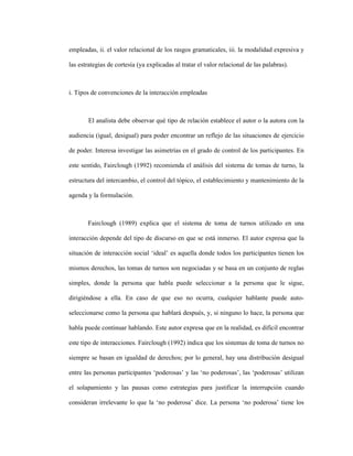 62
empleadas, ii. el valor relacional de los rasgos gramaticales, iii. la modalidad expresiva y
las estrategias de cortesía (ya explicadas al tratar el valor relacional de las palabras).
i. Tipos de convenciones de la interacción empleadas
El analista debe observar qué tipo de relación establece el autor o la autora con la
audiencia (igual, desigual) para poder encontrar un reflejo de las situaciones de ejercicio
de poder. Interesa investigar las asimetrías en el grado de control de los participantes. En
este sentido, Fairclough (1992) recomienda el análisis del sistema de tomas de turno, la
estructura del intercambio, el control del tópico, el establecimiento y mantenimiento de la
agenda y la formulación.
Fairclough (1989) explica que el sistema de toma de turnos utilizado en una
interacción depende del tipo de discurso en que se está inmerso. El autor expresa que la
situación de interacción social ‘ideal’ es aquella donde todos los participantes tienen los
mismos derechos, las tomas de turnos son negociadas y se basa en un conjunto de reglas
simples, donde la persona que habla puede seleccionar a la persona que le sigue,
dirigiéndose a ella. En caso de que eso no ocurra, cualquier hablante puede auto-
seleccionarse como la persona que hablará después, y, si ninguno lo hace, la persona que
habla puede continuar hablando. Este autor expresa que en la realidad, es difícil encontrar
este tipo de interacciones. Fairclough (1992) indica que los sistemas de toma de turnos no
siempre se basan en igualdad de derechos; por lo general, hay una distribución desigual
entre las personas participantes ‘poderosas’ y las ‘no poderosas’, las ‘poderosas’ utilizan
el solapamiento y las pausas como estrategias para justificar la interrupción cuando
consideran irrelevante lo que la ‘no poderosa’ dice. La persona ‘no poderosa’ tiene los
 