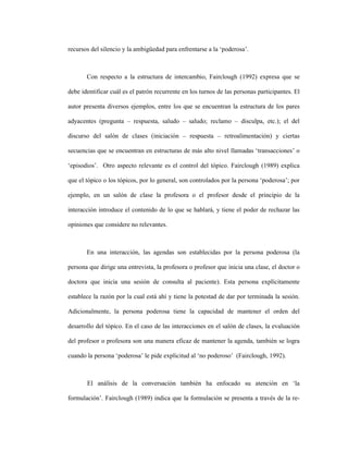 63
recursos del silencio y la ambigüedad para enfrentarse a la ‘poderosa’.
Con respecto a la estructura de intercambio, Fairclough (1992) expresa que se
debe identificar cuál es el patrón recurrente en los turnos de las personas participantes. El
autor presenta diversos ejemplos, entre los que se encuentran la estructura de los pares
adyacentes (pregunta – respuesta, saludo – saludo; reclamo – disculpa, etc.); el del
discurso del salón de clases (iniciación – respuesta – retroalimentación) y ciertas
secuencias que se encuentran en estructuras de más alto nivel llamadas ‘transacciones’ o
‘episodios’. Otro aspecto relevante es el control del tópico. Fairclough (1989) explica
que el tópico o los tópicos, por lo general, son controlados por la persona ‘poderosa’; por
ejemplo, en un salón de clase la profesora o el profesor desde el principio de la
interacción introduce el contenido de lo que se hablará, y tiene el poder de rechazar las
opiniones que considere no relevantes.
En una interacción, las agendas son establecidas por la persona poderosa (la
persona que dirige una entrevista, la profesora o profesor que inicia una clase, el doctor o
doctora que inicia una sesión de consulta al paciente). Esta persona explícitamente
establece la razón por la cual está ahí y tiene la potestad de dar por terminada la sesión.
Adicionalmente, la persona poderosa tiene la capacidad de mantener el orden del
desarrollo del tópico. En el caso de las interacciones en el salón de clases, la evaluación
del profesor o profesora son una manera eficaz de mantener la agenda, también se logra
cuando la persona ‘poderosa’ le pide explicitud al ‘no poderoso’ (Fairclough, 1992).
El análisis de la conversación también ha enfocado su atención en ‘la
formulación’. Fairclough (1989) indica que la formulación se presenta a través de la re-
 