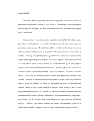 65
posible, factible).
Por último, Fairclough (1989) indica que es importante ver cómo se utilizan los
pronombres we (nosotros o nosotras) y you (usted, tú o ustedes) pues ellos contribuyen a
detectar la postura ideológica del autor o autora en función de la manera como expresa
poder y solidaridad.
El pronombre we (nosotros/nosotras) presenta la particularidad de poder ser usado
para hablar a título personal o en nombre de alguien más. El autor explica que este
pronombre puede ser usado de una forma inclusiva o exclusiva. La forma inclusiva se
observa cuando la audiencia está en el contexto del discurso, lo cual lo hace íntimo y
solidario. Fowler y Kress (1979) explican que dentro de la forma inclusiva se encuentra
el pronombre en primera persona de plural como ‘socio superior’, en el cual se incorpora
a la otra persona como un socio inferior, sin cuestionamientos y sin retos; algunos
ejemplos se pueden encontrar en la relación médico – paciente: “¿Cómo nos sentimos esta
mañana?” (p.203) y en la relación madre – hija o hijo: “Vamos a ser buenos con la tía
Maisie”. (p.203) Hay una diferencia de poder enorme entre la persona que habla y la que
escucha. Dentro de las formas exclusivas se encuentra la ‘simple’ donde la persona que
habla se refiere a sí mismo o a sí misma y a otra persona sin incluir a la audiencia, por
ejemplo, cuando se dice en una conferencia: nosotros hemos trabajado duro en este
proyecto(ejemplo inventado). Una variante del anterior es cuando se habla en nombre de
una organización, lo que los autores denominan el we (nosotros/nosotras) ‘corporativo’,
por ejemplo: “En la Mercedes Benz construimos carros que encuentran el balance
perfecto…” (p.202). Estos autores explican que cuando este pronombre excluye a la
audiencia el resultado es alienante, ya que la misma puede percibirlo como una orden.
 