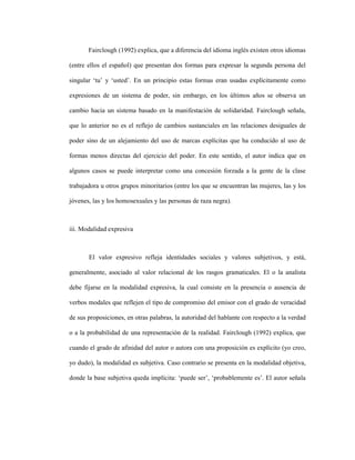 66
Fairclough (1992) explica, que a diferencia del idioma inglés existen otros idiomas
(entre ellos el español) que presentan dos formas para expresar la segunda persona del
singular ‘tu’ y ‘usted’. En un principio estas formas eran usadas explícitamente como
expresiones de un sistema de poder, sin embargo, en los últimos años se observa un
cambio hacia un sistema basado en la manifestación de solidaridad. Fairclough señala,
que lo anterior no es el reflejo de cambios sustanciales en las relaciones desiguales de
poder sino de un alejamiento del uso de marcas explícitas que ha conducido al uso de
formas menos directas del ejercicio del poder. En este sentido, el autor indica que en
algunos casos se puede interpretar como una concesión forzada a la gente de la clase
trabajadora u otros grupos minoritarios (entre los que se encuentran las mujeres, las y los
jóvenes, las y los homosexuales y las personas de raza negra).
iii. Modalidad expresiva
El valor expresivo refleja identidades sociales y valores subjetivos, y está,
generalmente, asociado al valor relacional de los rasgos gramaticales. El o la analista
debe fijarse en la modalidad expresiva, la cual consiste en la presencia o ausencia de
verbos modales que reflejen el tipo de compromiso del emisor con el grado de veracidad
de sus proposiciones, en otras palabras, la autoridad del hablante con respecto a la verdad
o a la probabilidad de una representación de la realidad. Fairclough (1992) explica, que
cuando el grado de afinidad del autor o autora con una proposición es explícito (yo creo,
yo dudo), la modalidad es subjetiva. Caso contrario se presenta en la modalidad objetiva,
donde la base subjetiva queda implícita: ‘puede ser’, ‘probablemente es’. El autor señala
 