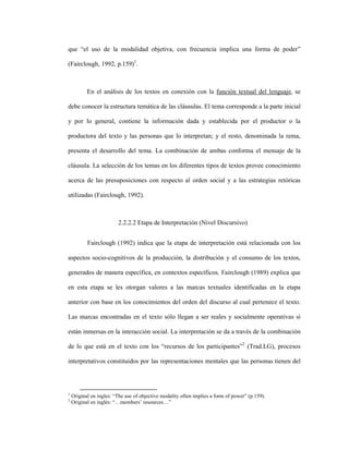 67
que “el uso de la modalidad objetiva, con frecuencia implica una forma de poder”
(Fairclough, 1992, p.159)1
.
En el análisis de los textos en conexión con la función textual del lenguaje, se
debe conocer la estructura temática de las cláusulas. El tema corresponde a la parte inicial
y por lo general, contiene la información dada y establecida por el productor o la
productora del texto y las personas que lo interpretan; y el resto, denominada la rema,
presenta el desarrollo del tema. La combinación de ambas conforma el mensaje de la
cláusula. La selección de los temas en los diferentes tipos de textos provee conocimiento
acerca de las presuposiciones con respecto al orden social y a las estrategias retóricas
utilizadas (Fairclough, 1992).
2.2.2.2 Etapa de Interpretación (Nivel Discursivo)
Fairclough (1992) indica que la etapa de interpretación está relacionada con los
aspectos socio-cognitivos de la producción, la distribución y el consumo de los textos,
generados de manera específica, en contextos específicos. Fairclough (1989) explica que
en esta etapa se les otorgan valores a las marcas textuales identificadas en la etapa
anterior con base en los conocimientos del orden del discurso al cual pertenece el texto.
Las marcas encontradas en el texto sólo llegan a ser reales y socialmente operativas si
están inmersas en la interacción social. La interpretación se da a través de la combinación
de lo que está en el texto con los “recursos de los participantes”2
(Trad.LG), procesos
interpretativos constituidos por las representaciones mentales que las personas tienen del
1
Original en ingles: “The use of objective modality often implies a form of power” (p.159).
2
Original en inglés: “…members’ resources…”
 