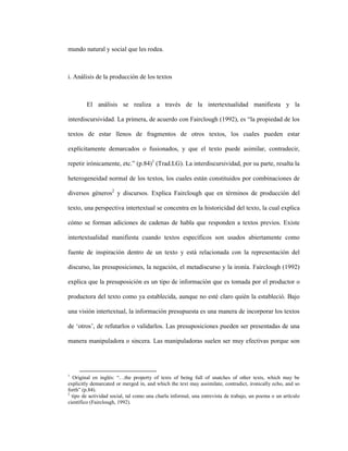 68
mundo natural y social que les rodea.
i. Análisis de la producción de los textos
El análisis se realiza a través de la intertextualidad manifiesta y la
interdiscursividad. La primera, de acuerdo con Fairclough (1992), es “la propiedad de los
textos de estar llenos de fragmentos de otros textos, los cuales pueden estar
explícitamente demarcados o fusionados, y que el texto puede asimilar, contradecir,
repetir irónicamente, etc.” (p.84)1
(Trad.LG). La interdiscursividad, por su parte, resalta la
heterogeneidad normal de los textos, los cuales están constituidos por combinaciones de
diversos géneros2
y discursos. Explica Fairclough que en términos de producción del
texto, una perspectiva intertextual se concentra en la historicidad del texto, la cual explica
cómo se forman adiciones de cadenas de habla que responden a textos previos. Existe
intertextualidad manifiesta cuando textos específicos son usados abiertamente como
fuente de inspiración dentro de un texto y está relacionada con la representación del
discurso, las presuposiciones, la negación, el metadiscurso y la ironía. Fairclough (1992)
explica que la presuposición es un tipo de información que es tomada por el productor o
productora del texto como ya establecida, aunque no esté claro quién la estableció. Bajo
una visión intertextual, la información presupuesta es una manera de incorporar los textos
de ‘otros’, de refutarlos o validarlos. Las presuposiciones pueden ser presentadas de una
manera manipuladora o sincera. Las manipuladoras suelen ser muy efectivas porque son
1
Original en inglés: “…the property of texts of being full of snatches of other texts, which may be
explicitly demarcated or merged in, and which the text may assimilate, contradict, ironically echo, and so
forth” (p.84).
2
tipo de actividad social, tal como una charla informal, una entrevista de trabajo, un poema o un artículo
científico (Fairclough, 1992).
 