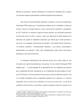 69
difíciles de cuestionar y además contribuyen a la constitución ideológica de los sujetos.
Las oraciones negativas generalmente contienen presuposiciones polémicas.
Otra forma de intertextualidad manifiesta se presenta a través del metadiscurso.
Fairclough (1992) expresa que “el metadiscurso implica que el o la hablante se ubica por
encima o fuera de su propio discurso y está en posición de controlarlo y manipularlo”
(p.122)1
(Trad.LG). Lo anterior se logra de diversas maneras: una, utilizando expresiones
evasivas tales como ‘un tanto’, ‘un poco’, ‘algo’, que indican que lo dicho pudiera no ser
adecuado; otra, puede ser empleando expresiones que indican que lo dicho pertenece a
otro texto o a un lenguaje convencional, por ejemplo, ‘como podría decirlo tal persona’,
‘en términos científicos’, ‘metafóricamente hablando’; y por último, reformulando o
parafraseando una expresión. Todas estas manifestaciones tienen claras motivaciones
ideológicas y de control del discurso.
La naturaleza intertextual de una expresión irónica, por su parte, radica en que
ésta repite una expresión producida por otra persona. En este sentido Fairclough (1992)
establece que “… la ironía depende de la capacidad de las o los intérpretes de reconocer
que el significado del texto reproducido no es el significado de quién produce el texto”
(p.123)2
(Trad.LG). El reconocimiento de estas marcas se basa en diferentes factores. Uno
es la notable discrepancia entre el significado aparente de la expresión y el contexto
situacional; otro es el tono de voz utilizado, en el caso de un texto oral, o el uso de las
comillas en el texto escrito; y por último, cuando la audiencia conoce las creencias y los
1
Original en inglés: “Metadiscourse implies that the speaker is situated above or outside her own discourse,
and is in a position to control and manipulate it” (p.122).
2
Original en inglés: “Notice that irony depends upon interpreters being able to recognize that the meaning
of an echoed text is not the text producer’s meaning” (p.123).
 