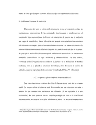 71
dentro de ellos (por ejemplo, los textos producidos por los departamentos de estado).
iii. Análisis del consumo de los textos
El consumo del texto se enfoca en la coherencia, lo que se busca es investigar las
implicaciones interpretativas de las propiedades intertextuales e interdiscursivas; el
investigador tiene que averiguar si el texto está establecido de manera que la audiencia
sea capaz de entenderlo y hacer inferencias de acuerdo con principios interpretativos
relevantes necesarios para generar interpretaciones coherentes. Los textos se consumen de
manera diferente en contextos diferentes, depende del grado de atención que se les preste.
Al igual que la producción, el consumo puede ser individual o colectivo. Los textos tienen
diferentes consecuencias de tipo discursivo y extradiscursivos. En este sentido,
Fairclough expresa “algunos textos conducen a guerras o a la destrucción de bombas
nucleares; otros a la pérdida u obtención de trabajos; otros de nuevo al cambio de
actitudes, creencias o prácticas de las personas” (Fairclough, 1992, p.79) 1(Trad.LG).
2.2.2.3 Etapa de Explicación (nivel de Práctica Social)
Esta etapa tiene como objetivo describir el discurso como parte de un proceso
social. Se muestra cómo el discurso está determinado por las estructuras sociales y
además de qué manera estas estructuras son afectadas (si son apoyadas o si son
modificadas). En otras palabras, en esta etapa la preocupación yace en la relación del
discurso con los procesos de lucha y las relaciones de poder. Los procesos interpretativos
1
Original en inglés: “Some texts lead to wars or to the destruction of nuclear weapons; others to people
losing or gaining jobs; others again change people’s attitudes, beliefs or practices” (p.79).
 