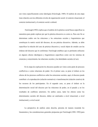 72
son vistos específicamente como ideologías (Fairclough, 1989). El análisis de esta etapa
tiene relación con tres diferentes niveles de organización social: el contexto situacional, el
contexto institucional y el contexto social o cultural.
Fairclough (1992) explica que el análisis de la práctica social busca especificar su
naturaleza para poder explicar por qué la práctica discursiva es como es. Para este fin se
determinan cuáles son las relaciones y las estructuras sociales y hegemónicas que
constituyen la matriz social del discurso, de esa práctica discursiva. Además, se debe
especificar la relación del caso de práctica discursiva y social objeto de estudio con las
órdenes del discurso que lo conforman. Fairclough establece que es pertinente enfocarse
en algunos efectos ideológicos y hegemónicos específicos como son los sistemas de
creencias y conocimiento, las relaciones sociales y las identidades sociales (el ser).
En la etapa de explicación los discursos pueden ser vistos como parte de procesos
conflictivos o como relaciones de poder. En el primer caso, se pone el énfasis en los
efectos de los procesos conflictivos sobre las estructuras sociales, aquí, el discurso puede
contribuir a la reproducción (relación normativa) o transformación (relación creativa) de
los recursos de los participantes. En el segundo caso, se pone el énfasis en la
determinación social del discurso por las relaciones de poder, en el pasado y en los
resultados de conflictos anteriores. En ambos casos, tanto los efectos como los
determinantes sociales del discurso, deben ser analizados a nivel situacional, a nivel
institucional y a nivel social.
La perspectiva de análisis antes descrita, presenta de manera resumida los
lineamentos y las consideraciones generales propuestas por Fairclough (1989, 1992) para
 