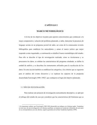 74
CAPÍTULO 3
3 CAPITULO 3 MARCO METODOLÓGICO
A la luz de los objetivos trazados para aportar conocimientos que conduzcan a la
mejor comprensión y solución del problema planteado, a saber, demostrar la presencia de
lenguaje sexista en un programa juvenil de radio, así como de la consecuente revisión
bibliográfica para establecer los antecedentes y armar el marco teórico que mejor
responde a estas inquietudes, a continuación se detalla el marco metodológico del estudio.
Para ello se describe el tipo de investigación realizada, cómo se recolectaron y se
procesaron los datos, se señalan las características del programa estudiado, se define la
unidad de análisis y se describen los instrumentos utilizados para la recolección de los
datos. En esta sección también se establecen las categorías y los criterios que se siguieron
para el análisis del evento discursivo y se explican los aspectos de la propuesta
desarrollada Fairclough (1989, 1992)1
que condujeron al logro del objetivo planteado.
3.1 TIPO DE INVESTIGACIÓN
Para realizar este proyecto de investigación esencialmente descriptivo, se optó por
el enfoque del estudio de caso por considerar que las características del fenómeno que se
1 Es importante señalar, que Fairclough (1989,1992) desarrolló sus trabajos en el idioma inglés. Tratándose
en este caso, de una investigación en el idioma castellano, se tomaron en cuenta las referencias de este autor
en su correspondencia con este idioma, según la gramática de la Real Academia Española (1999).
 