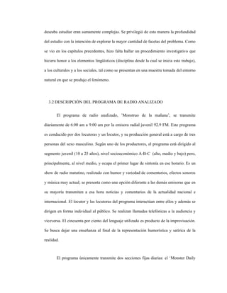 75
deseaba estudiar eran sumamente complejas. Se privilegió de esta manera la profundidad
del estudio con la intención de explorar la mayor cantidad de facetas del problema. Como
se vio en los capítulos precedentes, hizo falta hallar un procedimiento investigativo que
hiciera honor a los elementos lingüísticos (disciplina desde la cual se inicia este trabajo),
a los culturales y a los sociales, tal como se presentan en una muestra tomada del entorno
natural en que se produjo el fenómeno.
3.2 DESCRIPCIÓN DEL PROGRAMA DE RADIO ANALIZADO
El programa de radio analizado, ’Monstruo de la mañana’, se transmite
diariamente de 6:00 am a 9:00 am por la emisora radial juvenil 92.9 FM. Este programa
es conducido por dos locutoras y un locutor, y su producción general está a cargo de tres
personas del sexo masculino. Según uno de los productores, el programa está dirigido al
segmento juvenil (10 a 25 años), nivel socioeconómico A-B-C (alto, medio y bajo) pero,
principalmente, al nivel medio, y ocupa el primer lugar de sintonía en ese horario. Es un
show de radio matutino, realizado con humor y variedad de comentarios, efectos sonoros
y música muy actual; se presenta como una opción diferente a las demás emisoras que en
su mayoría transmiten a esa hora noticias y comentarios de la actualidad nacional e
internacional. El locutor y las locutoras del programa interactúan entre ellos y además se
dirigen en forma individual al público. Se realizan llamadas telefónicas a la audiencia y
viceversa. El cincuenta por ciento del lenguaje utilizado es producto de la improvisación.
Se busca dejar una enseñanza al final de la representación humorística y satírica de la
realidad.
El programa únicamente transmite dos secciones fijas diarias: el ‘Monster Daily
 