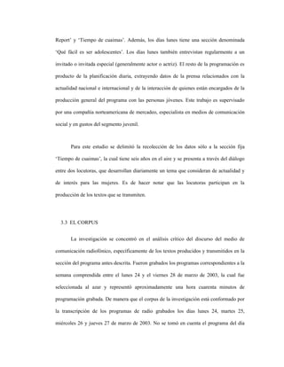 76
Report’ y ‘Tiempo de cuaimas’. Además, los días lunes tiene una sección denominada
‘Qué fácil es ser adolescentes’. Los días lunes también entrevistan regularmente a un
invitado o invitada especial (generalmente actor o actriz). El resto de la programación es
producto de la planificación diaria, extrayendo datos de la prensa relacionados con la
actualidad nacional e internacional y de la interacción de quienes están encargados de la
producción general del programa con las personas jóvenes. Este trabajo es supervisado
por una compañía norteamericana de mercadeo, especialista en medios de comunicación
social y en gustos del segmento juvenil.
Para este estudio se delimitó la recolección de los datos sólo a la sección fija
‘Tiempo de cuaimas’, la cual tiene seis años en el aire y se presenta a través del diálogo
entre dos locutoras, que desarrollan diariamente un tema que consideran de actualidad y
de interés para las mujeres. Es de hacer notar que las locutoras participan en la
producción de los textos que se transmiten.
3.3 EL CORPUS
La investigación se concentró en el análisis crítico del discurso del medio de
comunicación radiofónico, específicamente de los textos producidos y transmitidos en la
sección del programa antes descrita. Fueron grabados los programas correspondientes a la
semana comprendida entre el lunes 24 y el viernes 28 de marzo de 2003, la cual fue
seleccionada al azar y representó aproximadamente una hora cuarenta minutos de
programación grabada. De manera que el corpus de la investigación está conformado por
la transcripción de los programas de radio grabados los días lunes 24, martes 25,
miércoles 26 y jueves 27 de marzo de 2003. No se tomó en cuenta el programa del día
 