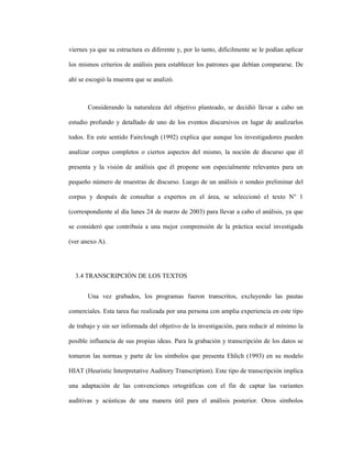 77
viernes ya que su estructura es diferente y, por lo tanto, difícilmente se le podían aplicar
los mismos criterios de análisis para establecer los patrones que debían compararse. De
ahí se escogió la muestra que se analizó.
Considerando la naturaleza del objetivo planteado, se decidió llevar a cabo un
estudio profundo y detallado de uno de los eventos discursivos en lugar de analizarlos
todos. En este sentido Fairclough (1992) explica que aunque los investigadores pueden
analizar corpus completos o ciertos aspectos del mismo, la noción de discurso que él
presenta y la visión de análisis que él propone son especialmente relevantes para un
pequeño número de muestras de discurso. Luego de un análisis o sondeo preliminar del
corpus y después de consultar a expertos en el área, se seleccionó el texto N° 1
(correspondiente al día lunes 24 de marzo de 2003) para llevar a cabo el análisis, ya que
se consideró que contribuía a una mejor comprensión de la práctica social investigada
(ver anexo A).
3.4 TRANSCRIPCIÓN DE LOS TEXTOS
Una vez grabados, los programas fueron transcritos, excluyendo las pautas
comerciales. Esta tarea fue realizada por una persona con amplia experiencia en este tipo
de trabajo y sin ser informada del objetivo de la investigación, para reducir al mínimo la
posible influencia de sus propias ideas. Para la grabación y transcripción de los datos se
tomaron las normas y parte de los símbolos que presenta Ehlich (1993) en su modelo
HIAT (Heuristic Interpretative Auditory Transcription). Este tipo de transcripción implica
una adaptación de las convenciones ortográficas con el fin de captar las variantes
auditivas y acústicas de una manera útil para el análisis posterior. Otros símbolos
 