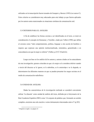 78
utilizados en la transcripción fueron tomados de Gumperz y Berenz (1993) (ver anexo C).
Estos criterios se consideraron muy adecuados para este trabajo ya que fueron aplicados
por los autores antes mencionados en situaciones similares de comunicación oral.
3.5 CRITERIOS PARA EL ANÁLISIS
A fin de establecer las formas sexistas a ser identificadas en el texto, se tomó en
consideración el concepto de Kramarae y Treichler, citado por Talbot (1998) que define
al sexismo como “todo comportamiento, política, lenguaje u otra acción de hombres o
mujeres que expresen una opinión institucionalizada, sistemática, generalizada o en
concordancia con que la mujer es inferior” (Talbot, p.215)1
(Trad.LG).
Luego con base en los análisis de los autores y autoras citadas en los antecedentes
de esta investigación, quienes coinciden en que a la mujer se le considera inferior cuando
a través del discurso se le ignora, se le subordina, se le estereotipa o se le degrada, se
determinaron las diferentes maneras en que se pueden presentar los rasgos sexistas en el
medio de comunicación radiofónico
3.6 UNIDAD DE ANÁLISIS
Dadas las características de la investigación realizada se consideró conveniente
utilizar ‘la cláusula’ como unidad de análisis del texto, definida por el diccionario de la
Real Academia Española (2001) como “el conjunto de palabras que, formando un sentido
completo, encierran una sola oración o varias íntimamente relacionadas entre sí” (p.383)
1
Original en inglés: ver página 16
 