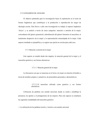 79
3.7 CATEGORÍAS DE ANÁLISIS
El objetivo planteado guió la investigación hacia la exploración en el texto de
formas lingüísticas que contribuyen a la producción o reproducción de rasgos de
ideología sexista. Para llevar a cabo esta investigación se trabajó el aspecto lingüístico
‘léxico’, y se analizó a través de cinco categorías: mención u omisión de la mujer;
concordancia del género gramatical; subordinación del género femenino al masculino; el
tratamiento despectivo de la mujer y la representación estereotipada de la mujer. Cada
aspecto estudiado se ejemplifica y se sugiere una opción no sexista para cada caso.
3.7.1 Mención u omisión de la mujer
Este aspecto se estudió desde dos ángulos, la mención general de la mujer y el
masculino genérico y sus formas alternativas.
3.7.1.1 Mención general de la mujer
La frecuencia con que se menciona en el texto a la mujer en relación al hombre a
través de nombres propios y sustantivos, de pronombres personales y demostrativos.
3.7.1.2 El masculino utilizado como genérico y sus formas
alternativas
Utilización de palabras con sentido universal, donde se oculta o desdibuja la
presencia, los aportes y el protagonismo de las mujeres. Para este aspecto se estudiaron
las siguientes modalidades del masculino genérico:
i. La utilización de las palabras hombre y hombres con sentido universal
 