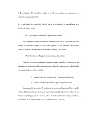 80
ii. La utilización del masculino singular o plural para nombrar presuntamente a un
conjunto de mujeres y hombres
iii. La utilización del masculino plural a través de pronombres o acompañando a un
nombre de género común
3.7.2 Problemas de concordancia del género gramatical
Este aspecto consideró la utilización de expresiones donde la persona que habla
emplea el masculino singular o plural como genérico y más adelante, en el mismo
contexto, emplea explícitamente un vocablo para referirse a una mujer.
3.7.3 Subordinación del género femenino ante el masculino
Para este aspecto se consideró el orden de mención masculino y femenino; el uso
asimétrico de nombres, apellidos y tratamientos y el uso del femenino para referirse a las
carreras, profesiones, oficios y títulos.
3.7.3.1 Orden de mención masculina y femenina en el discurso
3.7.3.2 Uso asimétrico de nombres, apellidos y tratamientos
La designación asimétrica de mujeres y hombres en el campo político, social y
cultural. El tratamiento de señorita para hacer referencia al estado civil de soltera de una
mujer y en contraposición de señora o señora de para denominar a la mujer casada, no
utilizándose de un modo simétrico con los términos señor o señorito.
 