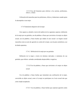 81
3.7.3.3 Uso del femenino para referirse a las carreras, profesiones,
oficios y títulos
Utilización del masculino para las profesiones, oficios y titulaciones cuando quien
lo desempeña es una mujer.
3.7.4 Tratamiento despectivo de la mujer
Este aspecto se abordó a través del análisis de los siguientes aspectos: definición
de la mujer por sus genitales, uso de palabras o frases que convierten a la mujer en objeto
sexual, uso de palabras y frases hechas que aluden al acto sexual o al órgano sexual
masculino como un acto de agresión en contra de la mujer, uso de pares asimétricos, uso
de duales aparentes.
3.7.4.1 Definición de la mujer por sus genitales
Definición de la mujer a través de términos derivados o sinónimos de sus
genitales, que refieren actitudes consideradas despreciables o negativas.
3.7.4.2 Uso de palabras y frases que convierten a la mujer en objeto
sexual
Uso de palabras o frases hechas que transmitan una cosificación de la mujer,
convertida en objeto sexual, como si la mujer no participara en el acto sexual más que
como simple receptáculo.
3.7.4.3 Uso de palabras y frases hechas que expresan agresión contra
 