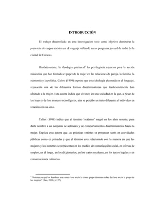 1
INTRODUCCIÓN
El trabajo desarrollado en esta investigación tuvo como objetivo demostrar la
presencia de rasgos sexistas en el lenguaje utilizado en un programa juvenil de radio de la
ciudad de Caracas.
Históricamente, la ideología patriarcal1
ha privilegiado espacios para la acción
masculina que han limitado el papel de la mujer en las relaciones de pareja, la familia, la
economía y la política. Calero (1999) expresa que esta ideología plasmada en el lenguaje,
representa una de las diferentes formas discriminatorias que tradicionalmente han
afectado a la mujer. Esta autora indica que vivimos en una sociedad en la que, a pesar de
las leyes y de los avances tecnológicos, aún se percibe un trato diferente al individuo en
relación con su sexo.
Talbot (1998) indica que el término ‘sexismo’ surgió en los años sesenta, para
darle nombre a un conjunto de actitudes y de comportamientos discriminatorios hacia la
mujer. Explica esta autora que las prácticas sexistas se presentan tanto en actividades
públicas como en privadas y que el término está relacionado con la manera en que las
mujeres y los hombres se representan en los medios de comunicación social, en ofertas de
empleo, en el hogar, en los diccionarios, en los textos escolares, en los textos legales y en
conversaciones rutinarias.
1
“Sistema en que los hombres sea como clase social o como grupo dominan sobre la clase social o grupo de
las mujeres” (Sau, 2000, p.137).
 