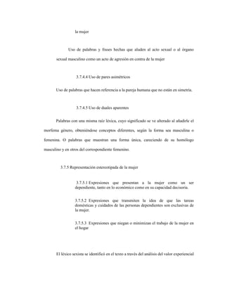 82
la mujer
Uso de palabras y frases hechas que aluden al acto sexual o al órgano
sexual masculino como un acto de agresión en contra de la mujer
3.7.4.4 Uso de pares asimétricos
Uso de palabras que hacen referencia a la pareja humana que no están en simetría.
3.7.4.5 Uso de duales aparentes
Palabras con una misma raíz léxica, cuyo significado se ve alterado al añadirle el
morfema género, obteniéndose conceptos diferentes, según la forma sea masculina o
femenina. O palabras que muestran una forma única, careciendo de su homólogo
masculino y en otros del correspondiente femenino.
3.7.5 Representación estereotipada de la mujer
3.7.5.1 Expresiones que presentan a la mujer como un ser
dependiente, tanto en lo económico como en su capacidad decisoria.
3.7.5.2 Expresiones que transmiten la idea de que las tareas
domésticas y cuidados de las personas dependientes son exclusivas de
la mujer.
3.7.5.3 Expresiones que niegan o minimizan el trabajo de la mujer en
el hogar
El léxico sexista se identificó en el texto a través del análisis del valor experiencial
 