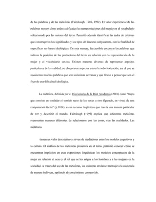 83
de las palabras y de las metáforas (Fairclough, 1989, 1992). El valor experiencial de las
palabras mostró cómo están codificadas las representaciones del mundo en el vocabulario
seleccionado por las autoras del texto. Permitió además identificar las redes de palabras
que construyeron los significados y los tipos de discurso subyacentes, con la finalidad de
especificar sus bases ideológicas. De esta manera, fue posible encontrar las palabras que
indican la posición de las productoras del texto en relación con la representación de la
mujer y el vocabulario sexista. Existen maneras diversas de representar aspectos
particulares de la realidad; se observaron aspectos como la sobrelexicación, en el que se
involucran muchas palabras que son sinónimas cercanas y que llevan a pensar que son el
foco de una dificultad ideológica.
La metáfora, definida por el Diccionario de la Real Academia (2001) como “tropo
que consiste en trasladar el sentido recto de las voces a otro figurado, en virtud de una
comparación tácita” (p.1014), es un recurso lingüístico que revela una manera particular
de ver y describir el mundo. Fairclough (1992) explica que diferentes metáforas
representan maneras diferentes de relacionarse con las cosas, con las realidades. Las
metáforas
tienen un valor descriptivo y sirven de mediadores entre los modelos cognitivos y
la cultura. El análisis de las metáforas presentes en el texto, permitió conocer cómo se
encuentran implícitos en esas expresiones lingüísticas los modelos conceptuales de la
mujer en relación al sexo y el rol que se les asigna a los hombres y a las mujeres en la
sociedad. A través del uso de las metáforas, las locutoras envían el mensaje a la audiencia
de manera indirecta, apelando al conocimiento compartido.
 