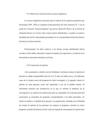 85
3.9.1 Matrices de recolección de las marcas lingüísticas
Las marcas lingüísticas necesarias para el análisis de los aspectos propuestos por
Fairclough (1989, 1992) se extrajeron minuciosamente del texto transcrito N° 1 con la
ayuda de la función ‘buscar/reemplazar’ que provee Microsoft Word y de la técnica de
subrayado directo en el texto. Estas marcas fueron identificadas y vaciadas en matrices
diseñadas para tal fin, cada ejemplo presentado con su correspondiente ubicación (número
de línea) en el texto transcrito.
Posteriormente, los datos relativos a las formas sexistas identificadas fueron
vaciados en diez tablas, indicando el aspecto estudiado, las expresiones y el número de la
línea donde se encuentran ubicados en el texto.
3.9.2 Cuestionario de opinión
Este cuestionario se diseñó con dos finalidades, la primera conocer la opinión de
personas en edades comprendidas entre los 10 y 25 años, de ambos sexos, y de diferentes
zonas de la ciudad, acerca del programa de radio investigado; y la segunda, conocer la
opinión de estas personas acerca del significado y uso de la palabra cuaima. El
instrumento presenta una introducción en la que se informa el propósito de la
investigación y se explican las instrucciones para ser respondido. En la primera parte del
cuestionario se encuentran las preguntas correspondientes a los datos personales, sin
incluir el nombre y el apellido de la persona. La segunda parte, diseñada con la finalidad
de conocer la opinión de las personas con respecto al programa, consistió en cuatro
preguntas cerradas dicotómicas (si/no), cada una seguida de una pregunta de opinión (por
 