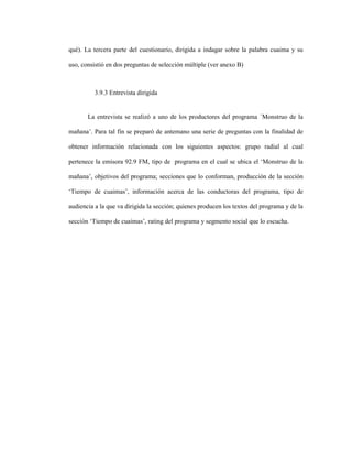 86
qué). La tercera parte del cuestionario, dirigida a indagar sobre la palabra cuaima y su
uso, consistió en dos preguntas de selección múltiple (ver anexo B)
3.9.3 Entrevista dirigida
La entrevista se realizó a uno de los productores del programa ´Monstruo de la
mañana’. Para tal fin se preparó de antemano una serie de preguntas con la finalidad de
obtener información relacionada con los siguientes aspectos: grupo radial al cual
pertenece la emisora 92.9 FM, tipo de programa en el cual se ubica el ‘Monstruo de la
mañana’, objetivos del programa; secciones que lo conforman, producción de la sección
‘Tiempo de cuaimas’, información acerca de las conductoras del programa, tipo de
audiencia a la que va dirigida la sección; quienes producen los textos del programa y de la
sección ‘Tiempo de cuaimas’, rating del programa y segmento social que lo escucha.
 