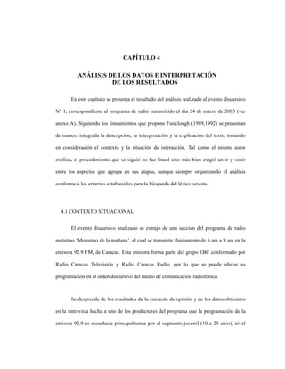 87
CAPÍTULO 4
4 CANÁLISIS DE LOS DATOS E INTERPRETACIÓN
DE LOS RESULTADOS
En este capítulo se presenta el resultado del análisis realizado al evento discursivo
N° 1, correspondiente al programa de radio transmitido el día 24 de marzo de 2003 (ver
anexo A). Siguiendo los lineamientos que propone Fairclough (1989,1992) se presentan
de manera integrada la descripción, la interpretación y la explicación del texto, tomando
en consideración el contexto y la situación de interacción. Tal como el mismo autor
explica, el procedimiento que se siguió no fue lineal sino más bien exigió un ir y venir
entre los aspectos que agrupa en sus etapas, aunque siempre organizando el análisis
conforme a los criterios establecidos para la búsqueda del léxico sexista.
4.1 CONTEXTO SITUACIONAL
El evento discursivo analizado se extrajo de una sección del programa de radio
matutino ‘Monstruo de la mañana’, el cual se transmite diariamente de 6 am a 9 am en la
emisora 92.9 FM, de Caracas. Esta emisora forma parte del grupo 1BC conformado por
Radio Caracas Televisión y Radio Caracas Radio, por lo que se puede ubicar su
programación en el orden discursivo del medio de comunicación radiofónico.
Se desprende de los resultados de la encuesta de opinión y de los datos obtenidos
en la entrevista hecha a uno de los productores del programa que la programación de la
emisora 92.9 es escuchada principalmente por el segmento juvenil (10 a 25 años), nivel
 