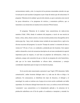 88
socioeconómico medio y alto. La mayoría de las personas encuestadas coincide con que
la razón por la cual escuchan el programa es por el tipo de música que ahí seleccionan. El
programa ‘Monstruo de la mañana’ goza de alta sintonía, ya que se presenta como una de
las pocas alternativas a los programas de noticias y comentarios políticos, que se
transmiten a esa misma hora en muchas de las emisoras FM de Caracas.
El programa ‘Monstruo de la mañana’ tiene características de radio-revista
matutina (Vidal, 1996), donde el conductor del programa, a través de una mezcla de
humor, crítica, sátira, efectos sonoros y las más recientes producciones discográficas de la
música pop, hip – hop y rock, introduce temas variados de una manera breve y ágil en las
diversas secciones del programa. La sección ‘Tiempo de cuaimas’ se transmite de lunes a
viernes de 7:30 am a 8 am y es conducida y producida por dos locutoras. Este espacio
radial se desarrolla a través de secuencias descriptivas de un tema considerado de especial
importancia para las mujeres, el cual tiene un propósito de información y burla. La
audiencia, aunque está consciente de que se trata de un programa de corte humorístico,
sabe que en los temas desarrollados se ofrecen datos, orientaciones y consejos
considerados importantes para la mujer en la relación de pareja.
En la sección antes mencionada se presenta lo que Vagle (1991) denomina ‘doble
comunicación’, ambas locutoras dialogan entre sí y cada una de ellas se dirige a la
audiencia. En consecuencia, se identifican dos tipos de discursos, el dialogal y el
monologal, los cuales se realizan con el apoyo de un texto escrito combinado con habla
espontánea. En el discurso dialogal intervienen dos voces y se realiza a través del formato
‘comentario’ cuya característica es la interpretación aplicada a la estructura de la
producción radiofónica con el fin de ayudar a la audiencia a interpretar y entender los
 