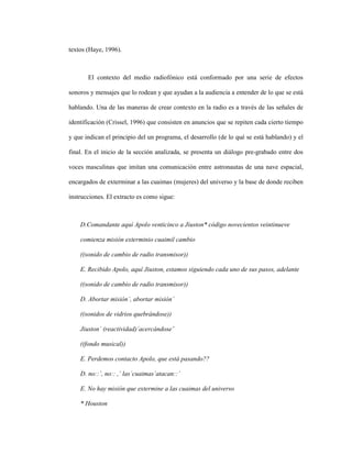 89
textos (Haye, 1996).
El contexto del medio radiofónico está conformado por una serie de efectos
sonoros y mensajes que lo rodean y que ayudan a la audiencia a entender de lo que se está
hablando. Una de las maneras de crear contexto en la radio es a través de las señales de
identificación (Crissel, 1996) que consisten en anuncios que se repiten cada cierto tiempo
y que indican el principio del un programa, el desarrollo (de lo qué se está hablando) y el
final. En el inicio de la sección analizada, se presenta un diálogo pre-grabado entre dos
voces masculinas que imitan una comunicación entre astronautas de una nave espacial,
encargados de exterminar a las cuaimas (mujeres) del universo y la base de donde reciben
instrucciones. El extracto es como sigue:
D.Comandante aquí Apolo venticinco a Jiuston* código novecientos veintinueve
comienza misión exterminio cuaimil cambio
((sonido de cambio de radio transmisor))
E. Recibido Apolo, aquí Jiuston, estamos siguiendo cada uno de sus pasos, adelante
((sonido de cambio de radio transmisor))
D. Abortar misión´, abortar misión´
((sonidos de vidrios quebrándose))
Jiuston´ (reactividad)´acercándose´
((fondo musical))
E. Perdemos contacto Apolo, que está pasando??
D. no::´, no:: ,´ las´cuaimas´atacan::´
E. No hay misión que extermine a las cuaimas del universo
* Houston
 