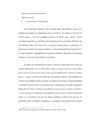 90
((ruidos de vidrios quebrándose))
((fondo musical))
1. (voz masculina): el tema de hoy
Esta introducción, utilizada como el saludo inicial del programa, activa en la
audiencia una imagen de confrontación entre los hombres y las mujeres a través de los
efectos sonoros y del uso de palabras alusivas a la guerra como atacan y misión
exterminio. Luego de ser anunciado el tema del día por una voz masculina diferente a las
dos anteriores (línea 1) El tema de hoy: los tipos de cuaimas fáciles y nada fáciles, se
activan en la audiencia los guiones mentales y el conocimiento previo de ‘mujer fácil’1
y
de ‘mujer nada fácil’. Seguidamente las locutoras comienzan a desarrollar el tema (línea
2) Bueno, los tipos de cuaimas fáciles y nada fáciles.
Se observa la reintroducción del tema al inicio de la descripción de los tipos de
cuaimas fáciles (líneas 15 a 17 y 86): Bueno, vamos a comenzar ya de una, con el primer
tipo de cuaimas. Estas son las fáciles. Estas son las cuaimas fáciles./ Entre las cuaimas
fáciles…. Luego a través de la formulación, las locutoras extraen la idea principal y la
resumen con un doble propósito, recordar a la audiencia el tema que se está desarrollando
e introducir el tema del día a las personas que se incorporaron más tarde al programa
(líneas 30 a 33): Pero recordamos que hablamos de varios tipos de cuaimas, las fáciles y
para la segunda parte tendremos a las nada fáciles, pero entonces ustedes interpretarán
según sus conocimientos del tema. Se observa también el refuerzo del tema que se
desarrolla cuando se identifica el programa y se introduce la descripción de las cuaimas
1
Fácil “mujer que se puede poseer sin mucho esfuerzo” (Salazar, 2001b, p. 163).
 