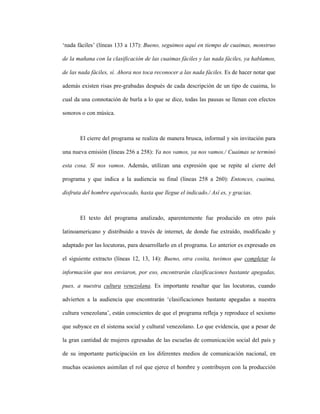 91
‘nada fáciles’ (líneas 133 a 137): Bueno, seguimos aquí en tiempo de cuaimas, monstruo
de la mañana con la clasificación de las cuaimas fáciles y las nada fáciles, ya hablamos,
de las nada fáciles, sí. Ahora nos toca reconocer a las nada fáciles. Es de hacer notar que
además existen risas pre-grabadas después de cada descripción de un tipo de cuaima, lo
cual da una connotación de burla a lo que se dice, todas las pausas se llenan con efectos
sonoros o con música.
El cierre del programa se realiza de manera brusca, informal y sin invitación para
una nueva emisión (líneas 256 a 258): Ya nos vamos, ya nos vamos./ Cuaimas se terminó
esta cosa. Sí nos vamos. Además, utilizan una expresión que se repite al cierre del
programa y que indica a la audiencia su final (líneas 258 a 260): Entonces, cuaima,
disfruta del hombre equivocado, hasta que llegue el indicado./ Así es, y gracias.
El texto del programa analizado, aparentemente fue producido en otro país
latinoamericano y distribuido a través de internet, de donde fue extraído, modificado y
adaptado por las locutoras, para desarrollarlo en el programa. Lo anterior es expresado en
el siguiente extracto (líneas 12, 13, 14): Bueno, otra cosita, tuvimos que completar la
información que nos enviaron, por eso, encontrarán clasificaciones bastante apegadas,
pues, a nuestra cultura venezolana. Es importante resaltar que las locutoras, cuando
advierten a la audiencia que encontrarán ‘clasificaciones bastante apegadas a nuestra
cultura venezolana’, están conscientes de que el programa refleja y reproduce el sexismo
que subyace en el sistema social y cultural venezolano. Lo que evidencia, que a pesar de
la gran cantidad de mujeres egresadas de las escuelas de comunicación social del país y
de su importante participación en los diferentes medios de comunicación nacional, en
muchas ocasiones asimilan el rol que ejerce el hombre y contribuyen con la producción
 