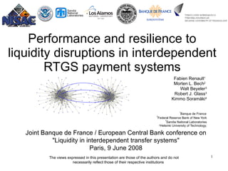 Performance and resilience to liquidity disruptions in interdependent RTGS payment systems Fabien Renault 1   Morten L. Bech 2   Walt Beyeler 3 Robert J. Glass 3 Kimmo Soram ä ki 4 1 Banque de France   2 Federal Reserve Bank of New York 3 Sandia National Laboratories 4 Helsinki University of Technology, www.soramaki.net Joint Banque de France / European Central Bank conference on &quot;Liquidity in interdependent transfer systems&quot; Paris, 9 June 2008 The views expressed in this presentation are those of the authors and do not necessarily reflect those of their respective institutions 