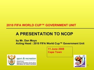 2010 FIFA WORLD CUP ™  GOVERNMENT UNIT A PRESENTATION TO NCOP by Mr. Dan Moyo Acting Head : 2010 FIFA World Cup ™  Government Unit  11 June 2008  Cape Town 
