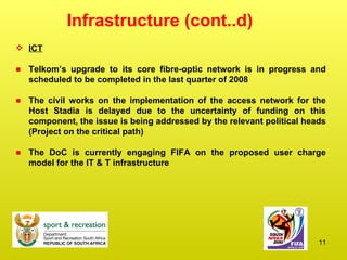 Infrastructure (cont..d) ICT Telkom’s upgrade to its core fibre-optic network is in progress and scheduled to be completed in the last quarter of 2008  The civil works on the implementation of the access network for the Host Stadia is delayed due to the uncertainty of funding on this component, the issue is being addressed by the relevant political heads (Project on the critical path)  The DoC is currently engaging FIFA on the proposed user charge model for the IT & T infrastructure 