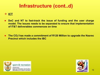 Infrastructure (cont..d) ICT DoC and NT to fast-track the issue of funding and the user charge model. The issues needs to be separated to ensure that implementation of IT&T deliverables commences on time The COJ has made a commitment of R120 Million to upgrade the Nasrec Precinct which includes the IBC 
