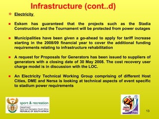 Infrastructure (cont..d) Electricity  Eskom has guaranteed that the projects such as the Stadia Construction and the Tournament will be protected from power outages Municipalities have been given a go-ahead to apply for tariff increase starting in the 2008/09 financial year to cover the additional funding requirements relating to infrastructure rehabilitation A request for Proposals for Generators has been issued to suppliers of generators with a closing date of 30 May 2008. The cost recovery user charge model is in discussion with the LOC. An Electricity Technical Working Group comprising of different Host Cities, DME and Nersa is looking at technical aspects of event specific to stadium power requirements 