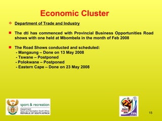 Economic Cluster Department of Trade and Industry The dti has commenced with Provincial Business Opportunities Road shows with one held at Mbombela in the month of Feb 2008 The Road Shows conducted and scheduled:   - Mangaung – Done on 13 May 2008   - Tswane – Postponed - Polokwane – Postponed   - Eastern Cape – Done on 23 May 2008 