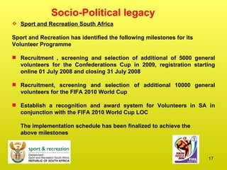 Socio-Political legacy  Sport and Recreation South Africa Sport and Recreation has identified the following milestones for its  Volunteer Programme Recruitment , screening and selection of additional of 5000 general volunteers for the Confederations Cup in 2009, registration starting online 01 July 2008 and closing 31 July 2008 Recruitment, screening and selection of additional 10000 general volunteers for the FIFA 2010 World Cup Establish a recognition and award system for Volunteers in SA in conjunction with the FIFA 2010 World Cup LOC The implementation schedule has been finalized to achieve the  above milestones 