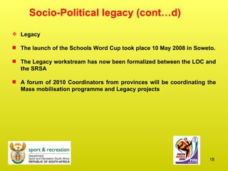 Socio-Political legacy (cont…d) Legacy The launch of the Schools Word Cup took place 10 May 2008 in Soweto. The Legacy workstream has now been formalized between the LOC and the SRSA  A forum of 2010 Coordinators from provinces will be coordinating the Mass mobilisation programme and Legacy projects 