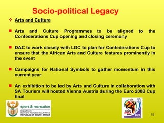 Socio-political Legacy Arts and Culture Arts and Culture Programmes to be aligned to the Confederations Cup opening and closing ceremony DAC to work closely with LOC to plan for Confederations Cup to ensure that the African Arts and Culture features prominently in the event Campaigns for National Symbols to gather momentum in this current year An exhibition to be led by Arts and Culture in collaboration with SA Tourism will hosted Vienna Austria during the Euro 2008 Cup final 