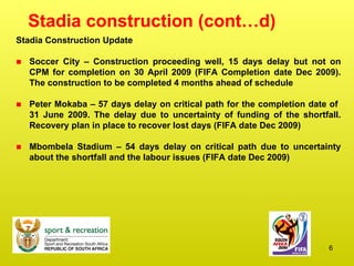 Stadia construction (cont…d) Stadia Construction Update Soccer City – Construction proceeding well, 15 days delay but not on CPM for completion on 30 April 2009 (FIFA Completion date Dec 2009). The construction to be completed 4 months ahead of schedule Peter Mokaba – 57 days delay on critical path for the completion date of  31 June 2009. The delay due to uncertainty of funding of the shortfall. Recovery plan in place to recover lost days (FIFA date Dec 2009) Mbombela Stadium – 54 days delay on critical path due to uncertainty about the shortfall and the labour issues (FIFA date Dec 2009) 