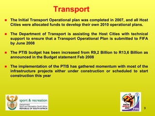 Transport The Initial Transport Operational plan was completed in 2007, and all Host Cities were allocated funds to develop their own 2010 operational plans. The Department of Transport is assisting the Host Cities with technical support to ensure that a Transport Operational Plan is submitted to FIFA by June 2008 The PTIS budget has been increased from R9,2 Billion to R13,6 Billion as announced in the Budget statement Feb 2008 The implementation of the PTIS has gathered momentum with most of the infrastructure projects either under construction or scheduled to start construction this year 