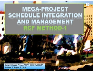 MEGA-PROJECT
SCHEDULE INTEGRATION
AND MANAGEMENT
RCF METHOD-1
Rufran C. Frago, P. Eng., PMP®, CCEC, PMI-RMP®
Revision 0: August 6, 2013
 