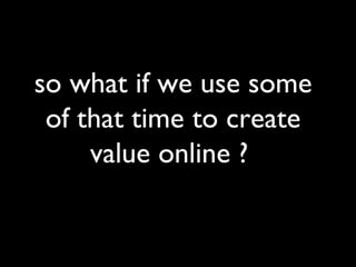 so what if we use some of that time to create value online ?  