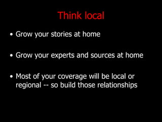 Think local Grow your stories at home Grow your experts and sources at home Most of your coverage will be local or regional -- so build those relationships 