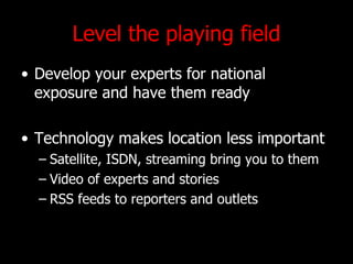 Level the playing field Develop your experts for national exposure and have them ready Technology makes location less important Satellite, ISDN, streaming bring you to them Video of experts and stories RSS feeds to reporters and outlets 
